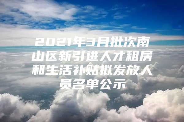 2021年3月批次南山区新引进人才租房和生活补贴拟发放人员名单公示