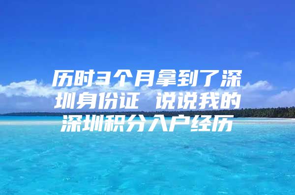 历时3个月拿到了深圳身份证 说说我的深圳积分入户经历