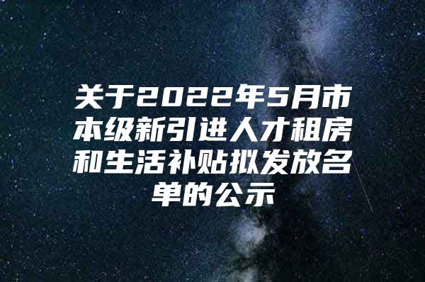 关于2022年5月市本级新引进人才租房和生活补贴拟发放名单的公示