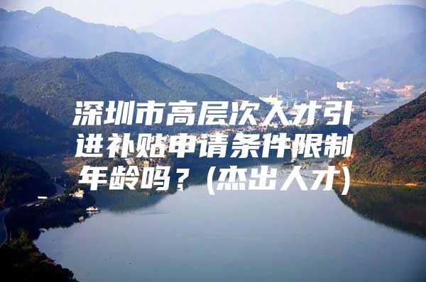 深圳市高层次人才引进补贴申请条件限制年龄吗？(杰出人才)