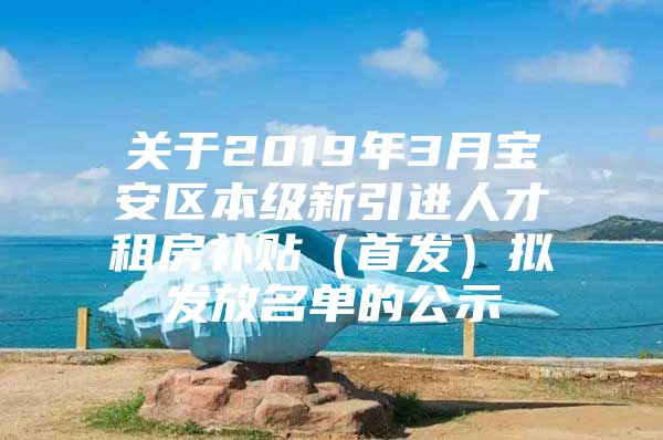 关于2019年3月宝安区本级新引进人才租房补贴（首发）拟发放名单的公示