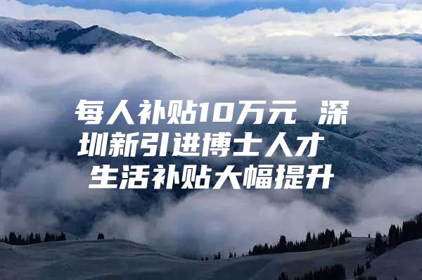 每人补贴10万元 深圳新引进博士人才 生活补贴大幅提升