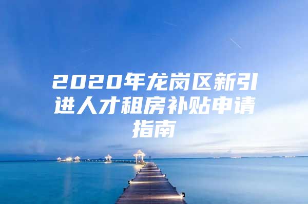 2020年龙岗区新引进人才租房补贴申请指南