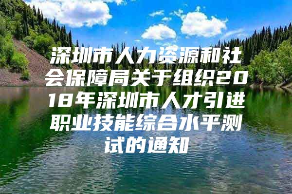 深圳市人力资源和社会保障局关于组织2018年深圳市人才引进职业技能综合水平测试的通知