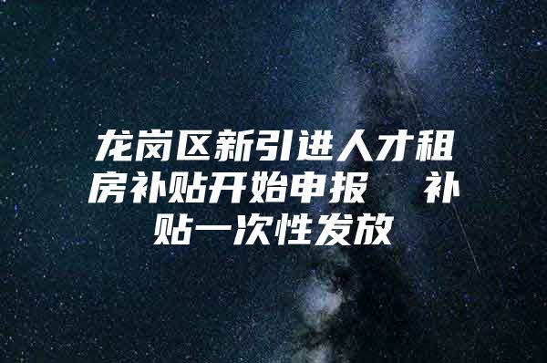 龙岗区新引进人才租房补贴开始申报  补贴一次性发放