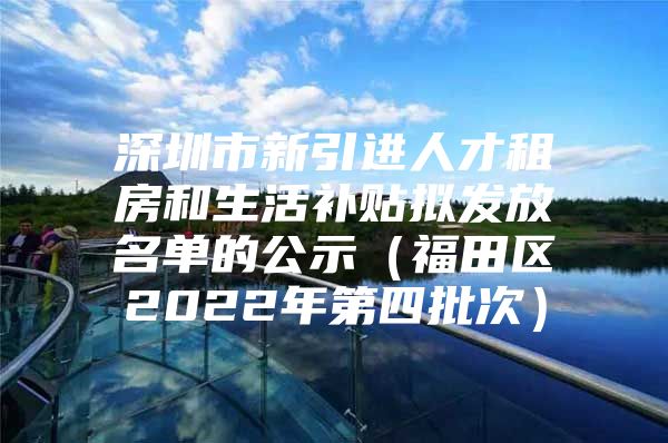 深圳市新引进人才租房和生活补贴拟发放名单的公示（福田区2022年第四批次）