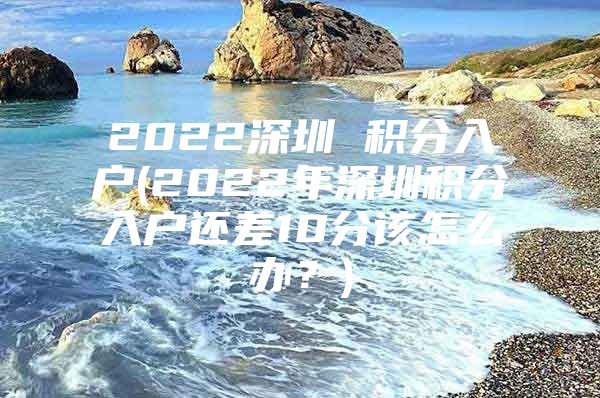 2022深圳 积分入户(2022年深圳积分入户还差10分该怎么办？)