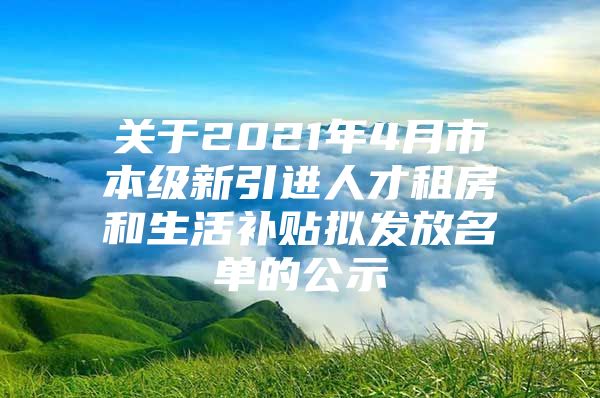 关于2021年4月市本级新引进人才租房和生活补贴拟发放名单的公示