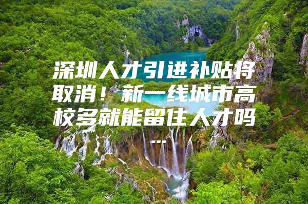 深圳人才引进补贴将取消！新一线城市高校多就能留住人才吗…