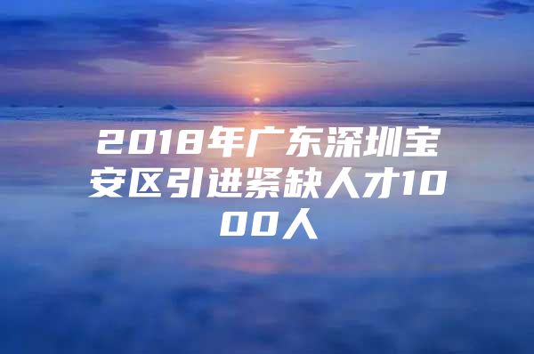 2018年广东深圳宝安区引进紧缺人才1000人