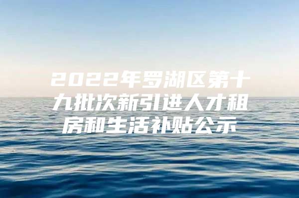 2022年罗湖区第十九批次新引进人才租房和生活补贴公示