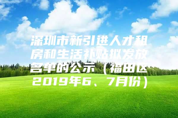 深圳市新引进人才租房和生活补贴拟发放名单的公示（福田区2019年6、7月份）