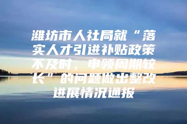 潍坊市人社局就“落实人才引进补贴政策不及时，申领周期较长”的问题做出整改进展情况通报