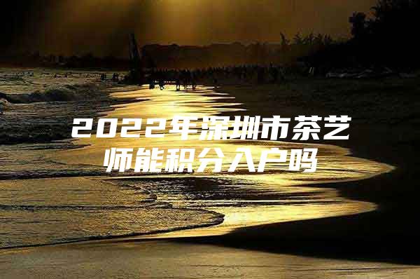 2022年深圳市茶艺师能积分入户吗