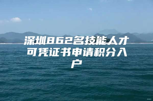 深圳862名技能人才可凭证书申请积分入户