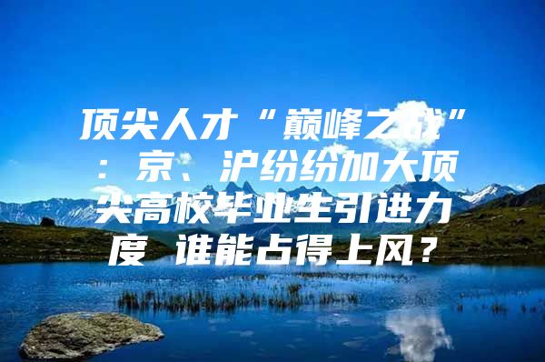 顶尖人才“巅峰之战”：京、沪纷纷加大顶尖高校毕业生引进力度 谁能占得上风？