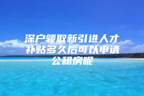 深户领取新引进人才补贴多久后可以申请公租房呢