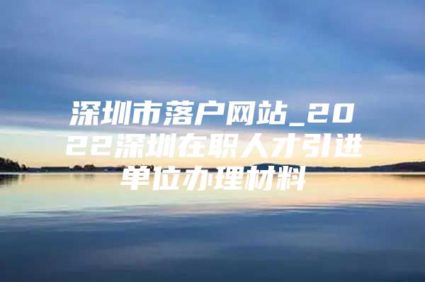 深圳市落户网站_2022深圳在职人才引进单位办理材料