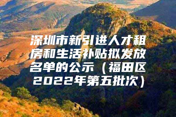 深圳市新引进人才租房和生活补贴拟发放名单的公示（福田区2022年第五批次）