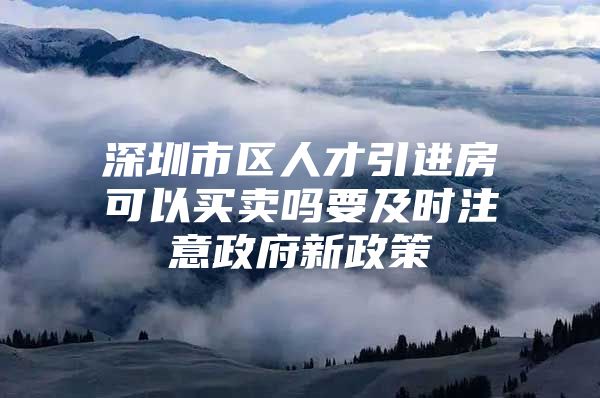 深圳市区人才引进房可以买卖吗要及时注意政府新政策