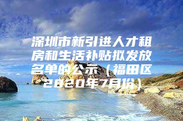 深圳市新引进人才租房和生活补贴拟发放名单的公示（福田区2020年7月份）