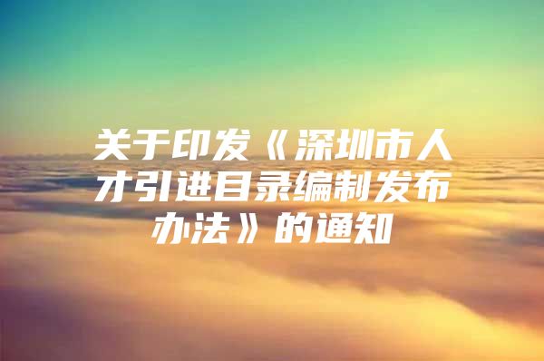 关于印发《深圳市人才引进目录编制发布办法》的通知