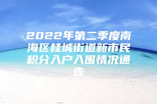 2022年第二季度南海区桂城街道新市民积分入户入围情况通告