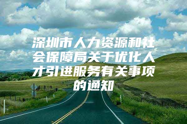 深圳市人力资源和社会保障局关于优化人才引进服务有关事项的通知