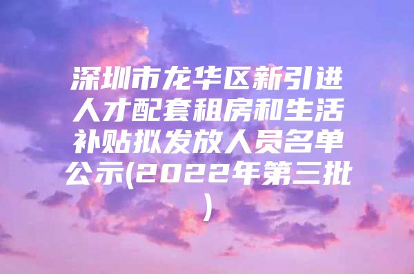 深圳市龙华区新引进人才配套租房和生活补贴拟发放人员名单公示(2022年第三批)