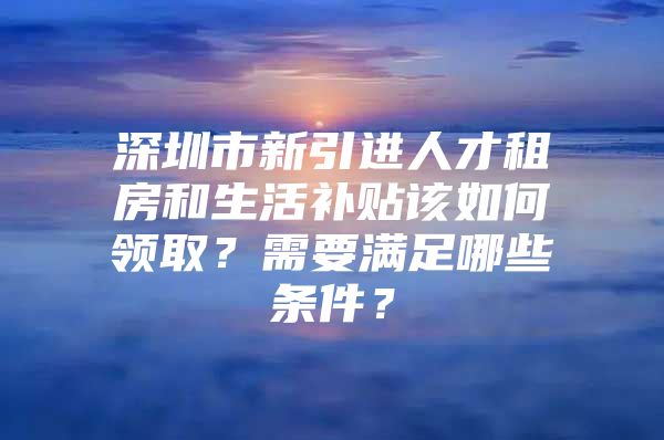 深圳市新引进人才租房和生活补贴该如何领取？需要满足哪些条件？