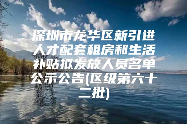 深圳市龙华区新引进人才配套租房和生活补贴拟发放人员名单公示公告(区级第六十二批)