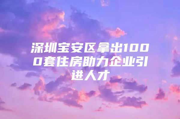 深圳宝安区拿出1000套住房助力企业引进人才