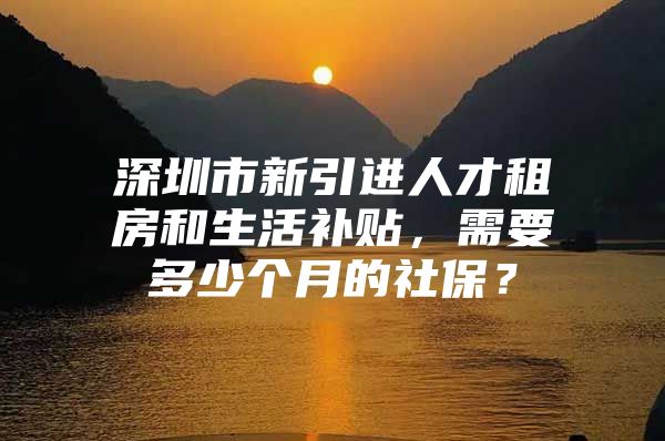 深圳市新引进人才租房和生活补贴，需要多少个月的社保？