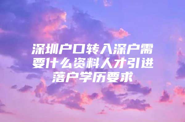 深圳户口转入深户需要什么资料人才引进落户学历要求