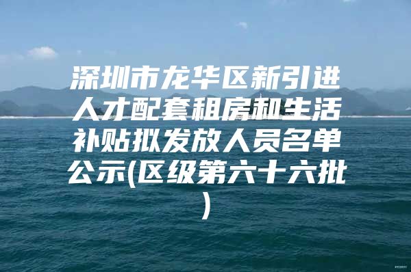 深圳市龙华区新引进人才配套租房和生活补贴拟发放人员名单公示(区级第六十六批)