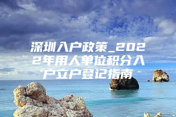 深圳入户政策_2022年用人单位积分入户立户登记指南