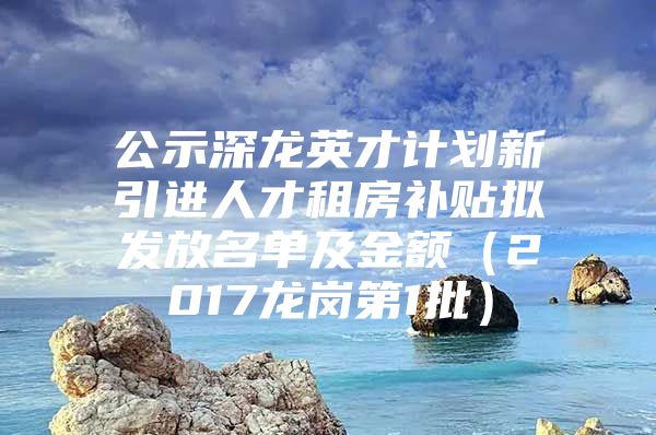 公示深龙英才计划新引进人才租房补贴拟发放名单及金额（2017龙岗第1批）