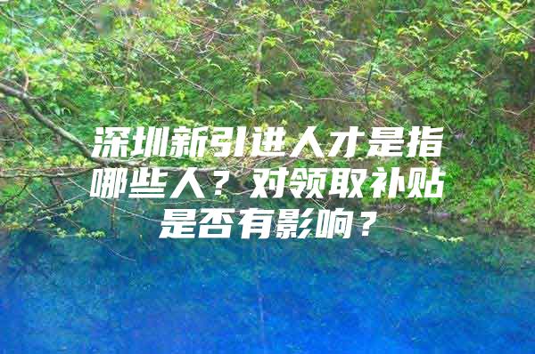 深圳新引进人才是指哪些人？对领取补贴是否有影响？