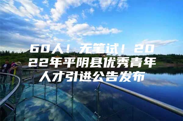 60人！无笔试！2022年平阴县优秀青年人才引进公告发布