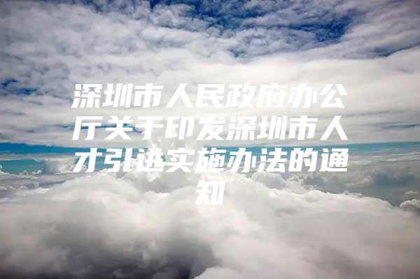 深圳市人民政府办公厅关于印发深圳市人才引进实施办法的通知