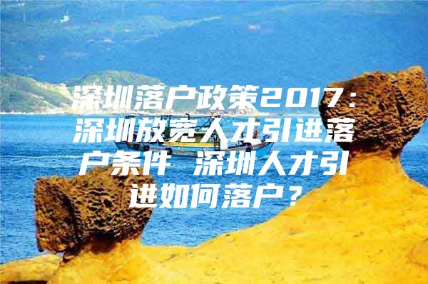 深圳落户政策2017：深圳放宽人才引进落户条件 深圳人才引进如何落户？