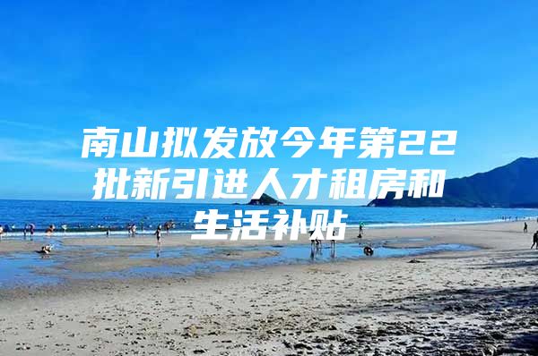 南山拟发放今年第22批新引进人才租房和生活补贴