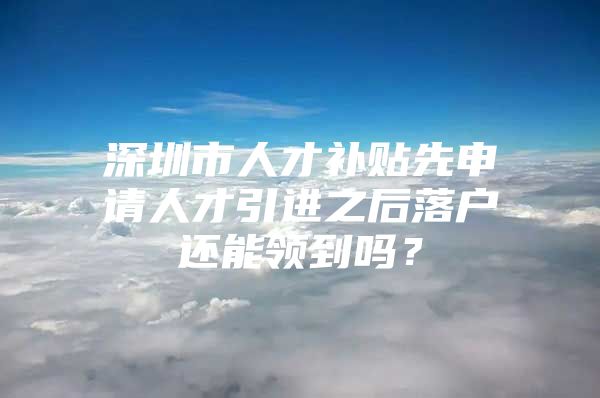 深圳市人才补贴先申请人才引进之后落户还能领到吗？