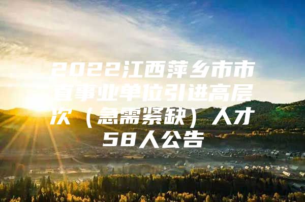 2022江西萍乡市市直事业单位引进高层次（急需紧缺）人才58人公告