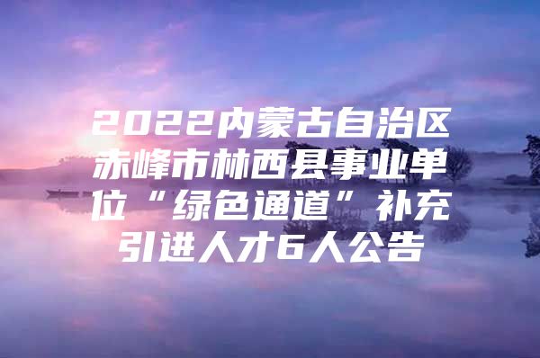 2022内蒙古自治区赤峰市林西县事业单位“绿色通道”补充引进人才6人公告