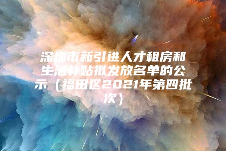 深圳市新引进人才租房和生活补贴拟发放名单的公示（福田区2021年第四批次）