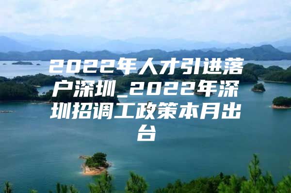 2022年人才引进落户深圳_2022年深圳招调工政策本月出台