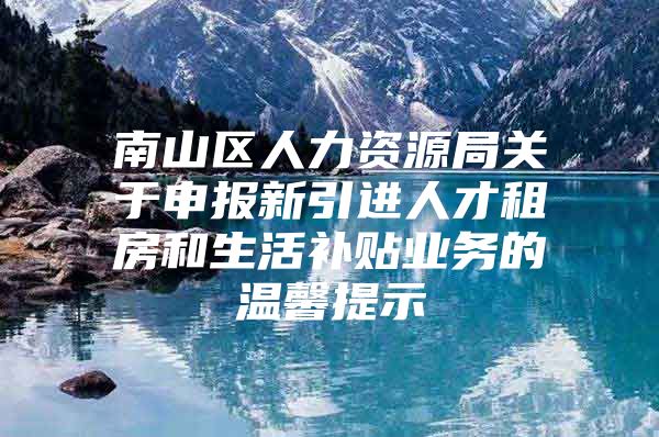 南山区人力资源局关于申报新引进人才租房和生活补贴业务的温馨提示