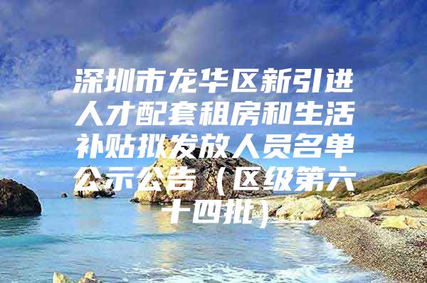 深圳市龙华区新引进人才配套租房和生活补贴拟发放人员名单公示公告（区级第六十四批）