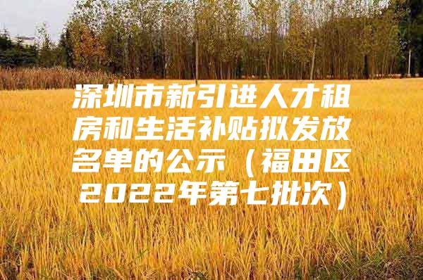 深圳市新引进人才租房和生活补贴拟发放名单的公示（福田区2022年第七批次）